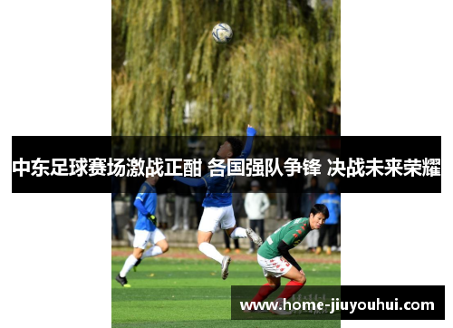 中东足球赛场激战正酣 各国强队争锋 决战未来荣耀