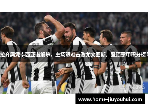 拉齐奥凭卡西亚诺绝杀，主场艰难击败尤文图斯，登顶意甲积分榜！