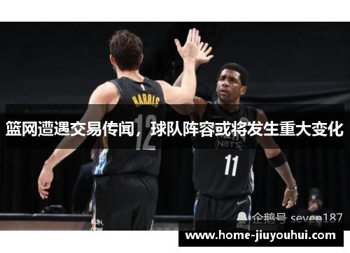 篮网遭遇交易传闻，球队阵容或将发生重大变化