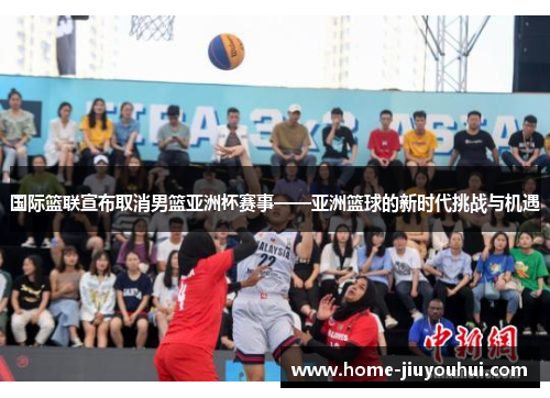 国际篮联宣布取消男篮亚洲杯赛事——亚洲篮球的新时代挑战与机遇