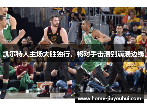 凯尔特人主场大胜独行，将对手击溃到崩溃边缘