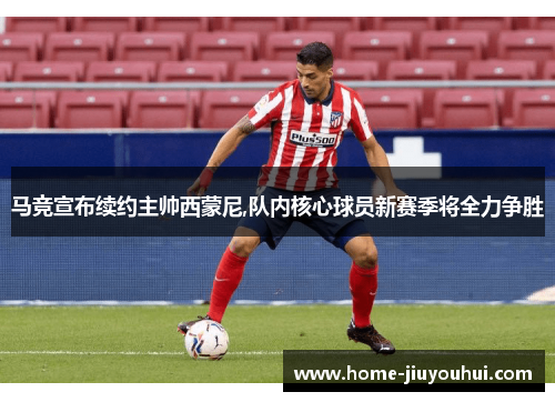 马竞宣布续约主帅西蒙尼,队内核心球员新赛季将全力争胜