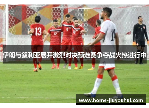 伊朗与叙利亚展开激烈对决预选赛争夺战火热进行中